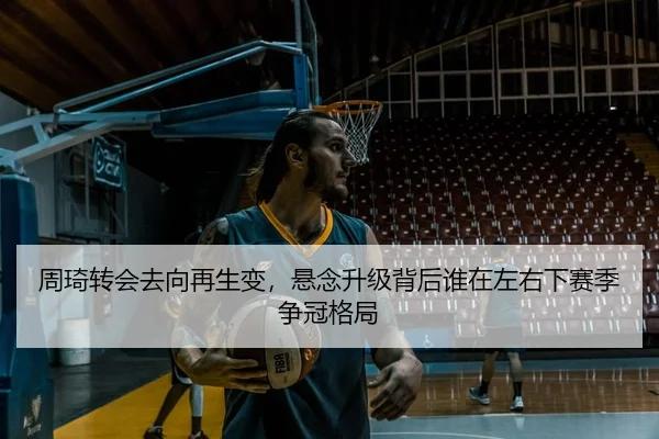 周琦转会去向再生变，悬念升级背后谁在左右下赛季争冠格局